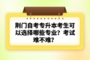 荊門自考專升本考生可以選擇哪些專業(yè)？考試難不難？