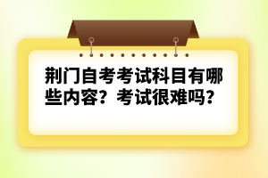 荊門自考考試科目有哪些內(nèi)容？考試很難嗎？