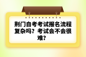 荊門自考考試報名流程復雜嗎？考試會不會很難？