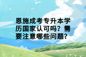 恩施成考專升本學(xué)歷國家認(rèn)可嗎？需要注意哪些問題？